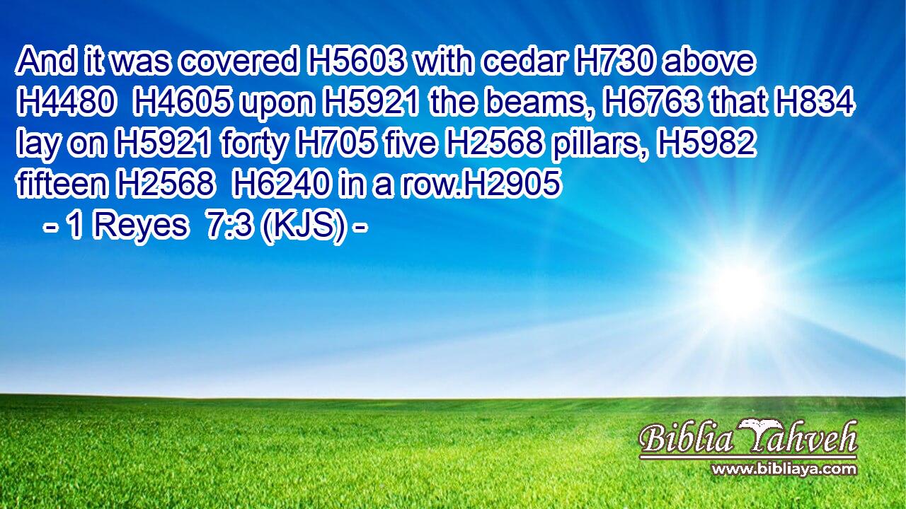 And it was covered H5603 with cedar H730 above H4480  H4605 upon H5921 the beams, H6763 that H834 lay on H5921 forty H705 five H2568 pillars, H5982 fifteen H2568  H6240 in a row.H2905