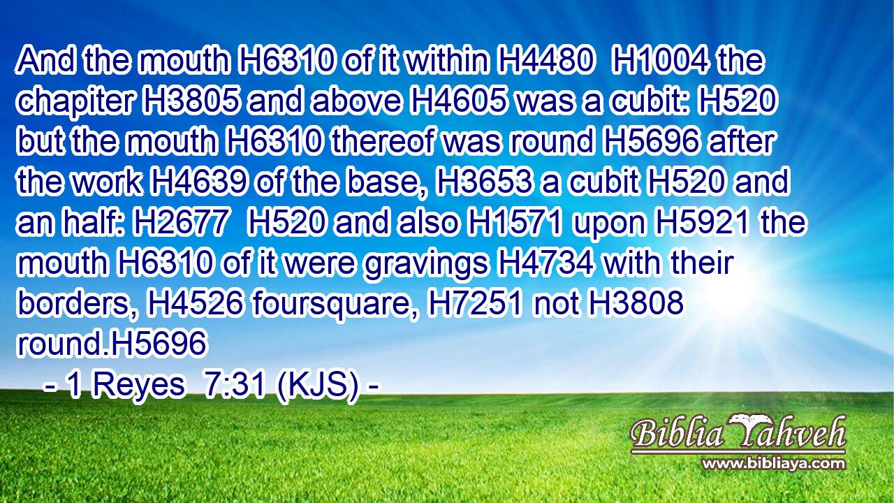 And the mouth H6310 of it within H4480  H1004 the chapiter H3805 and above H4605 was a cubit: H520 but the mouth H6310 thereof was round H5696 after the work H4639 of the base, H3653 a cubit H520 and an half: H2677  H520 and also H1571 upon H5921 the mouth H6310 of it were gravings H4734 with their borders, H4526 foursquare, H7251 not H3808 round.H5696