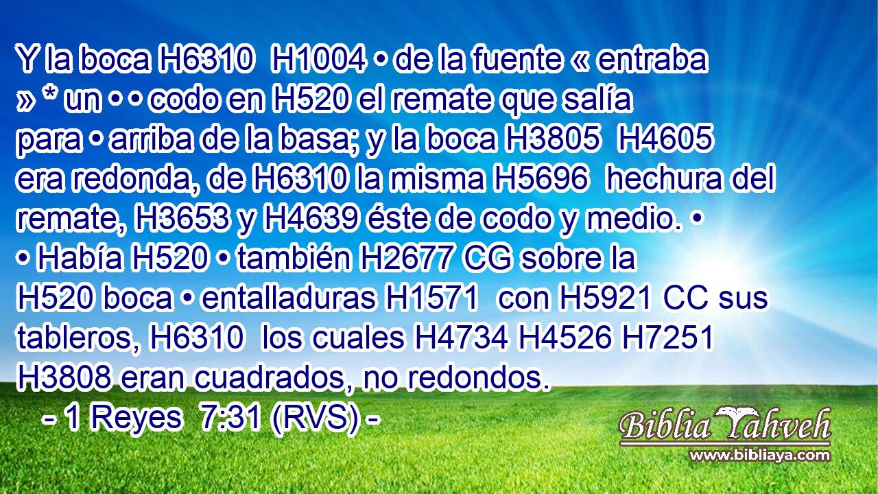 Y la boca H6310  H1004 • de la fuente « entraba » * un • • codo en H520 el remate que salía para • arriba de la basa; y la boca H3805  H4605 era redonda, de H6310 la misma H5696  hechura del remate, H3653 y H4639 éste de codo y medio. • • Había H520 • también H2677 CG sobre la H520 boca • entalladuras H1571  con H5921 CC sus tableros, H6310  los cuales H4734 H4526 H7251 H3808 eran cuadrados, no redondos. 