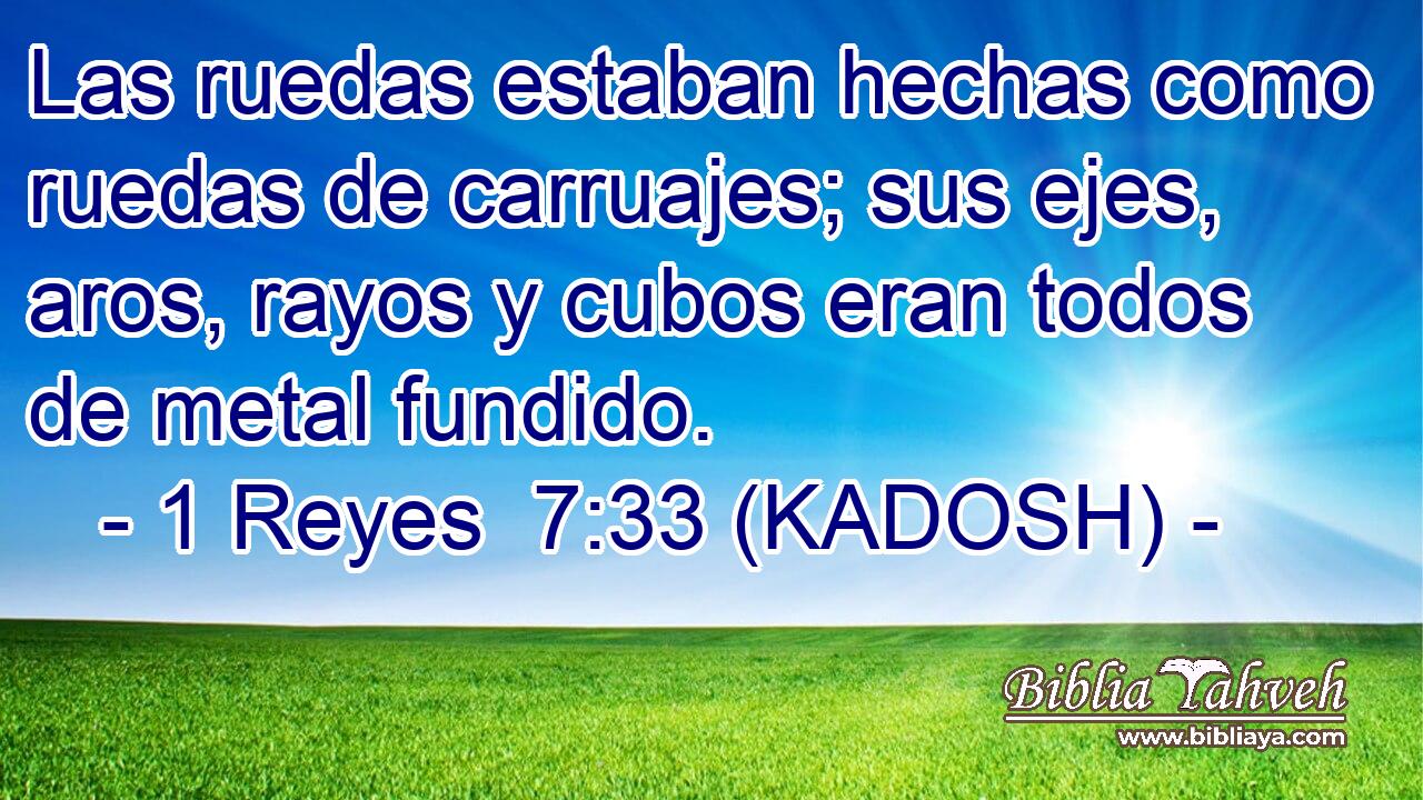  Las ruedas estaban hechas como ruedas de carruajes; sus ejes, aros, rayos y cubos eran todos de metal fundido. 
