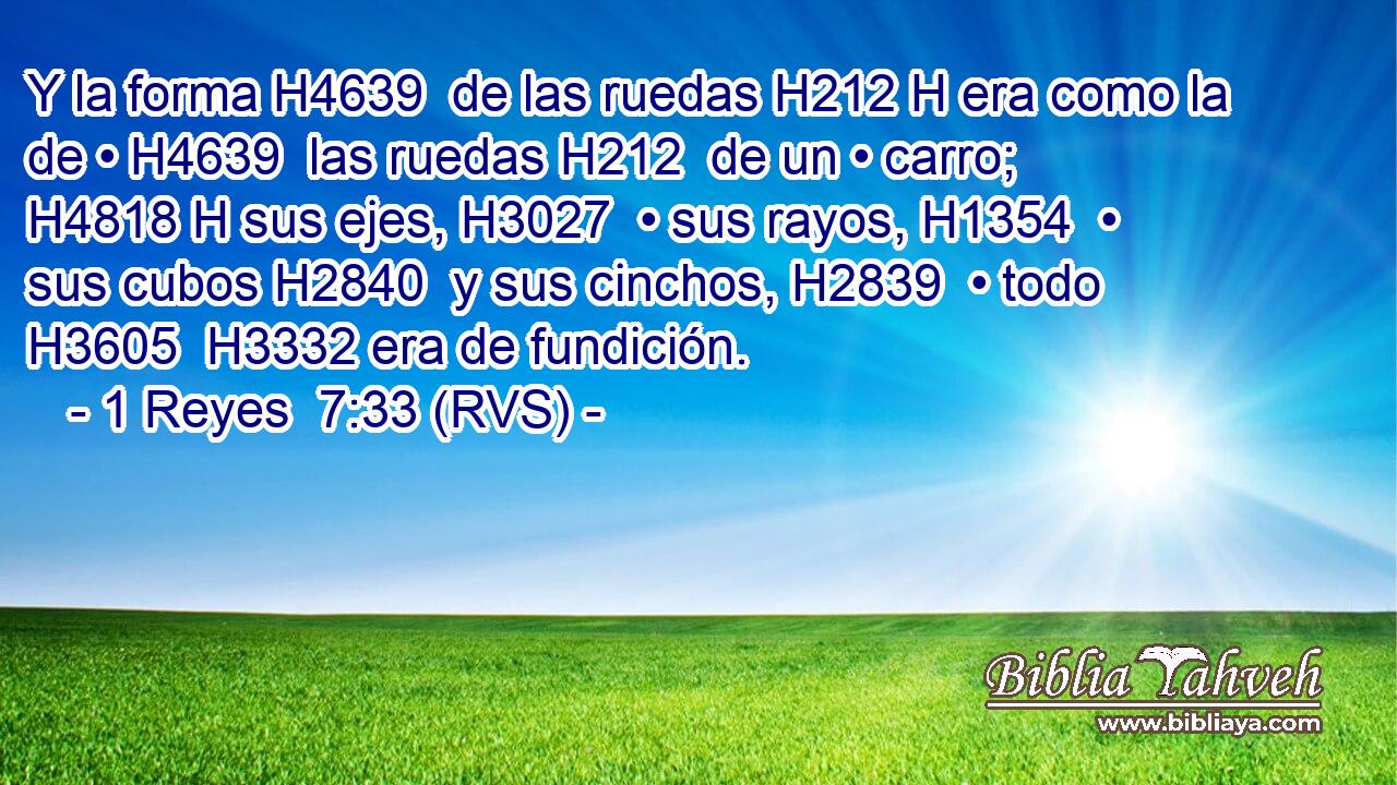 Y la forma H4639  de las ruedas H212 H era como la de • H4639  las ruedas H212  de un • carro; H4818 H sus ejes, H3027  • sus rayos, H1354  • sus cubos H2840  y sus cinchos, H2839  • todo H3605  H3332 era de fundición. 