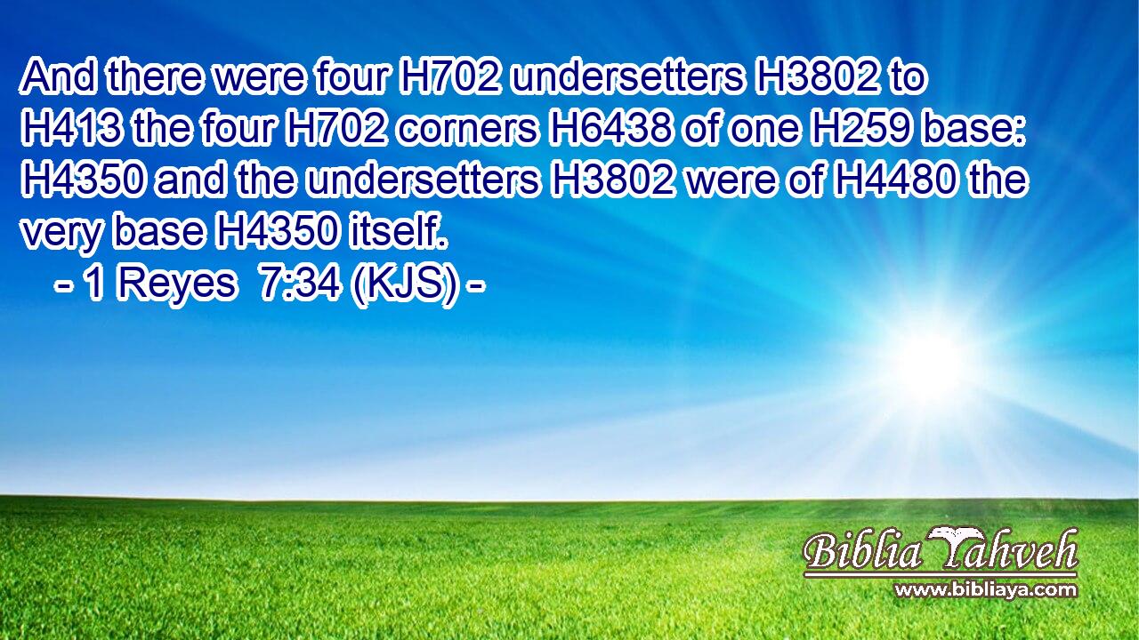 And there were four H702 undersetters H3802 to H413 the four H702 corners H6438 of one H259 base: H4350 and the undersetters H3802 were of H4480 the very base H4350 itself.