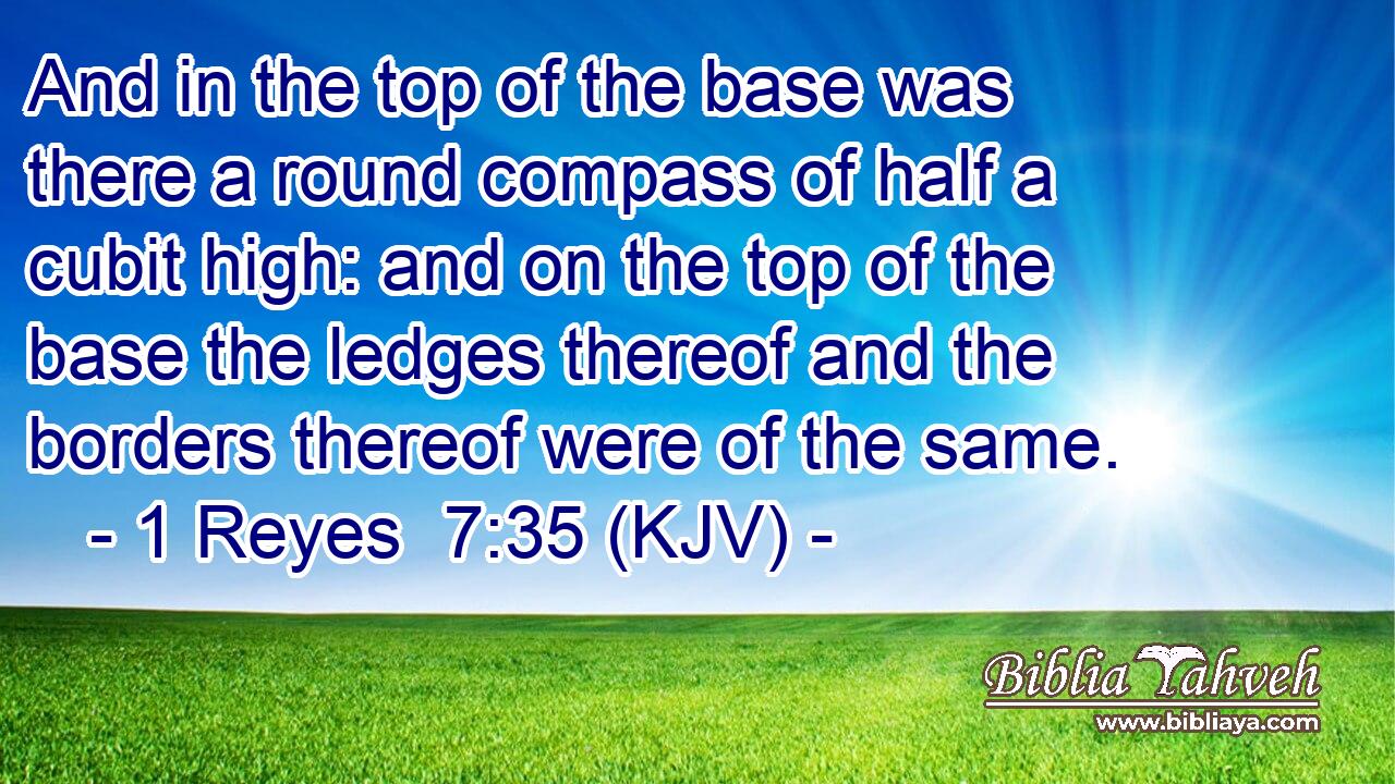 And in the top of the base was there a round compass of half a cubit high: and on the top of the base the ledges thereof and the borders thereof were of the same.