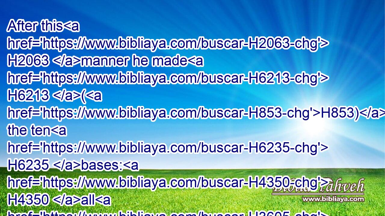 After this H2063 manner he made H6213 (H853) the ten H6235 bases: H4350 all H3605 of them had one H259 casting, H4165 one H259 measure, H4060 and one H259 size.H7095
