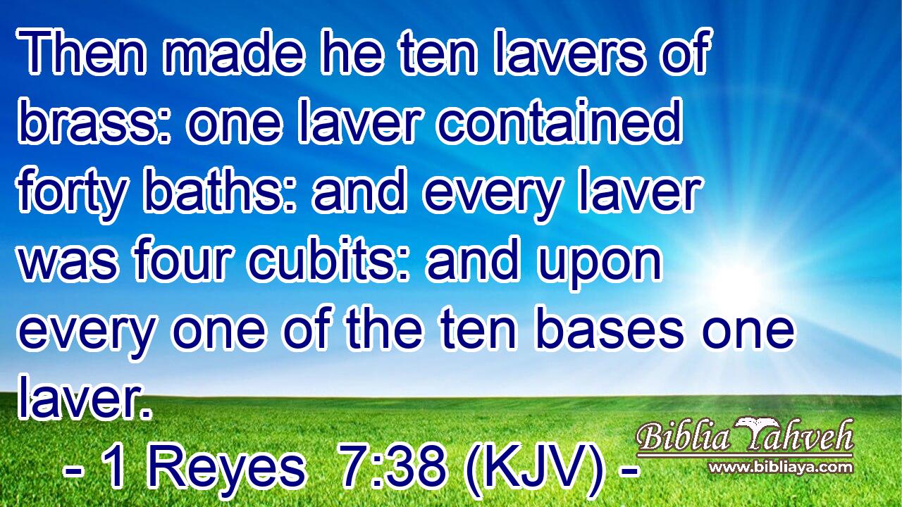 Then made he ten lavers of brass: one laver contained forty baths: and every laver was four cubits: and upon every one of the ten bases one laver.