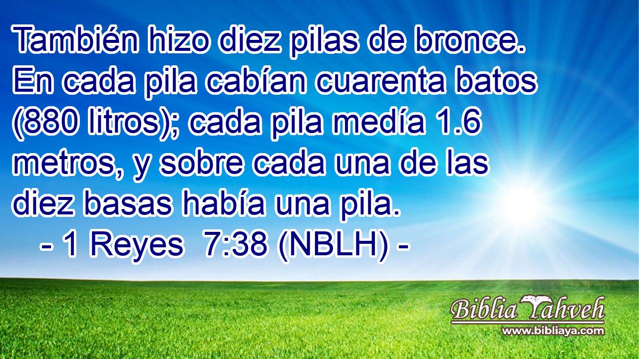  También hizo diez pilas de bronce. En cada pila cabían cuarenta batos (880 litros); cada pila medía 1.6 metros, y sobre cada una de las diez basas había una pila. 