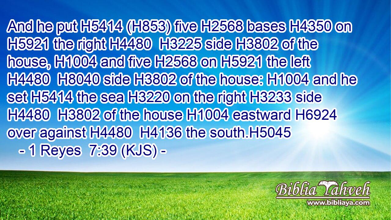 And he put H5414 (H853) five H2568 bases H4350 on H5921 the right H4480  H3225 side H3802 of the house, H1004 and five H2568 on H5921 the left H4480  H8040 side H3802 of the house: H1004 and he set H5414 the sea H3220 on the right H3233 side H4480  H3802 of the house H1004 eastward H6924 over against H4480  H4136 the south.H5045