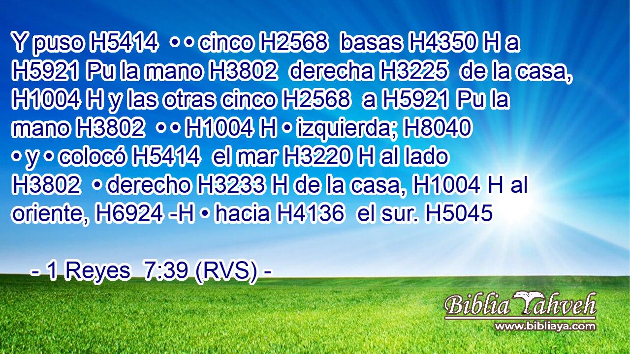Y puso H5414  • • cinco H2568  basas H4350 H a H5921 Pu la mano H3802  derecha H3225  de la casa, H1004 H y las otras cinco H2568  a H5921 Pu la mano H3802  • • H1004 H • izquierda; H8040  • y • colocó H5414  el mar H3220 H al lado H3802  • derecho H3233 H de la casa, H1004 H al oriente, H6924 -H • hacia H4136  el sur. H5045  
