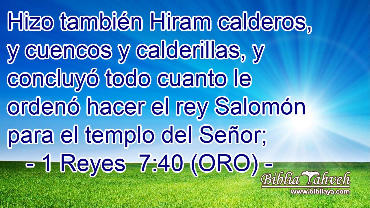  Hizo también Hiram calderos, y cuencos y calderillas, y concluyó todo cuanto le ordenó hacer el rey Salomón para el templo del Señor; 