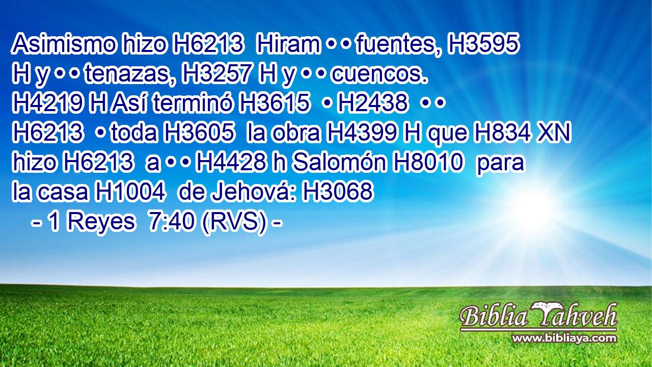Asimismo hizo H6213  Hiram • • fuentes, H3595 H y • • tenazas, H3257 H y • • cuencos. H4219 H Así terminó H3615  • H2438  • • H6213  • toda H3605  la obra H4399 H que H834 XN hizo H6213  a • • H4428 h Salomón H8010  para la casa H1004  de Jehová: H3068  