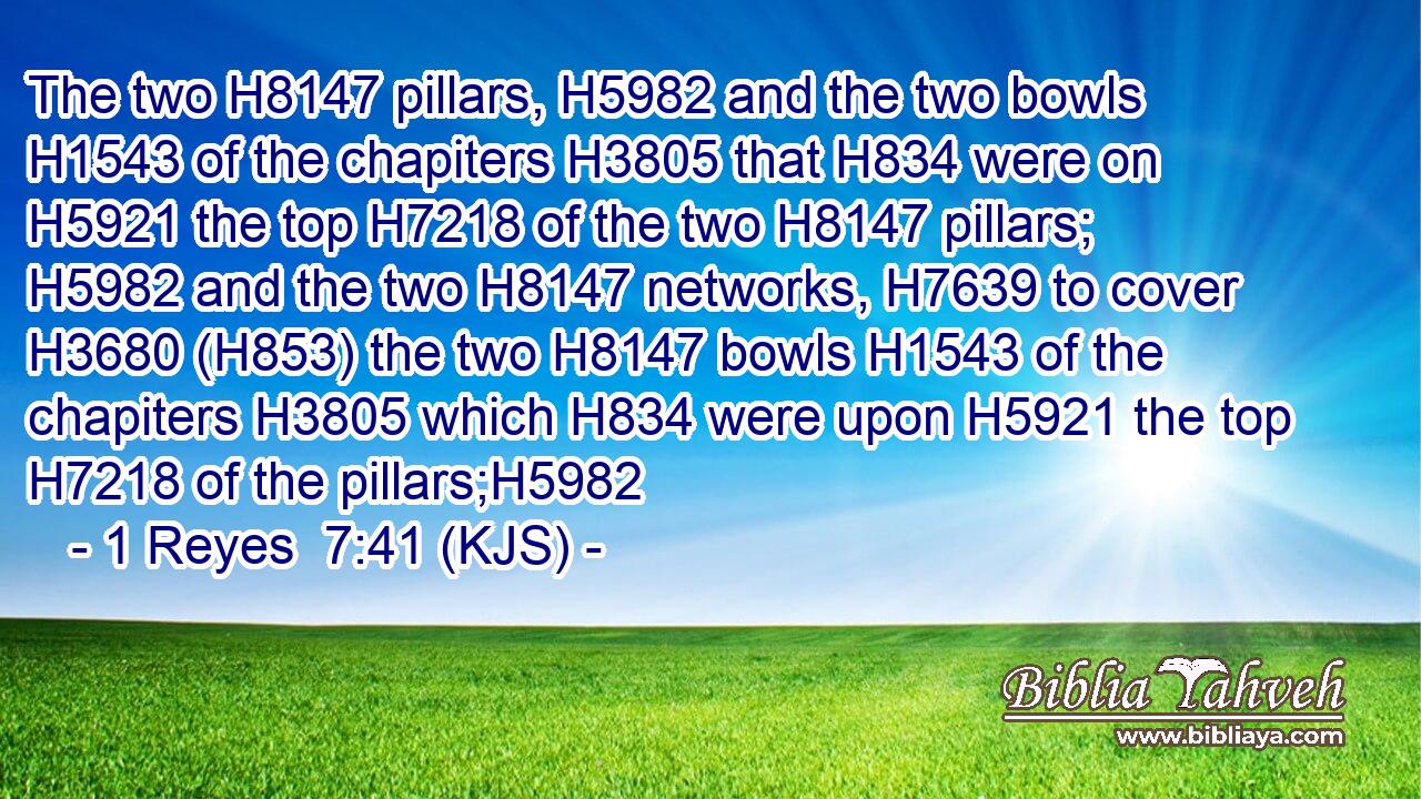 The two H8147 pillars, H5982 and the two bowls H1543 of the chapiters H3805 that H834 were on H5921 the top H7218 of the two H8147 pillars; H5982 and the two H8147 networks, H7639 to cover H3680 (H853) the two H8147 bowls H1543 of the chapiters H3805 which H834 were upon H5921 the top H7218 of the pillars;H5982