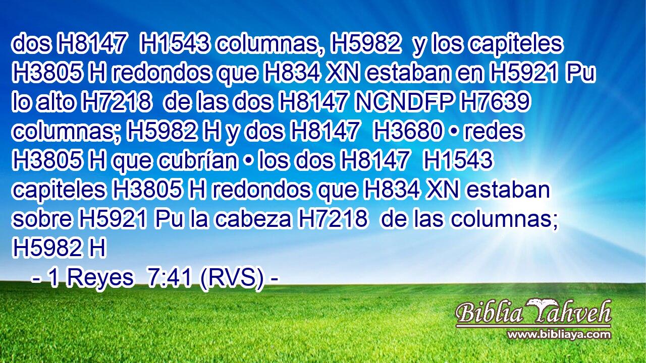 dos H8147  H1543 columnas, H5982  y los capiteles H3805 H redondos que H834 XN estaban en H5921 Pu lo alto H7218  de las dos H8147 NCNDFP H7639 columnas; H5982 H y dos H8147  H3680 • redes H3805 H que cubrían • los dos H8147  H1543 capiteles H3805 H redondos que H834 XN estaban sobre H5921 Pu la cabeza H7218  de las columnas; H5982 H 