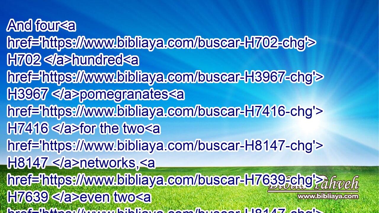 And four H702 hundred H3967 pomegranates H7416 for the two H8147 networks, H7639 even two H8147 rows H2905 of pomegranates H7416 for one H259 network, H7639 to cover H3680 (H853) the two H8147 bowls H1543 of the chapiters H3805 that H834 were upon H5921  H6440 the pillars;H5982