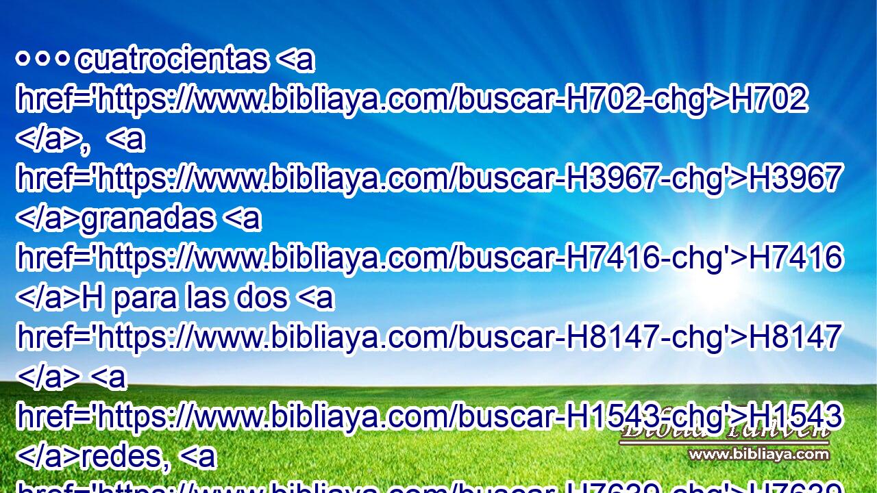 • • • cuatrocientas H702 ,  H3967 granadas H7416 H para las dos H8147  H1543 redes, H7639 H dos H8147  hileras H2905  de granadas H7416  en cada red, H7639 h • • H259 H para cubrir H3680  • los dos H8147  capiteles H3805 H redondos que H834 XN estaban sobre H5921 Pu H6440 las cabezas de las columnas; H5982 H 