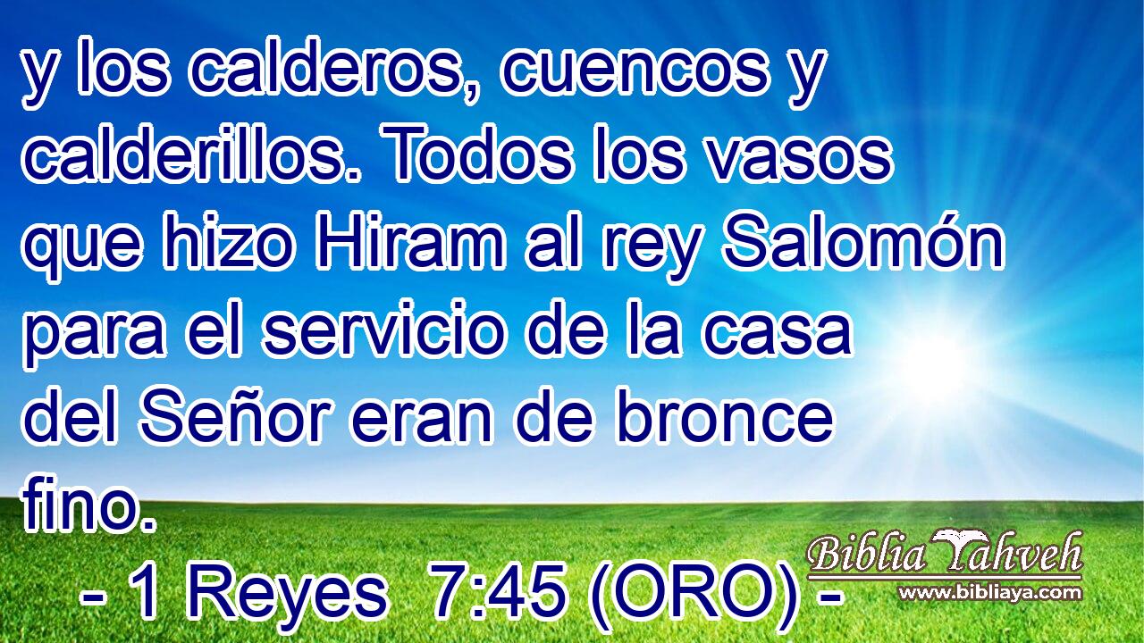  y los calderos, cuencos y calderillos. Todos los vasos que hizo Hiram al rey Salomón para el servicio de la casa del Señor eran de bronce fino. 