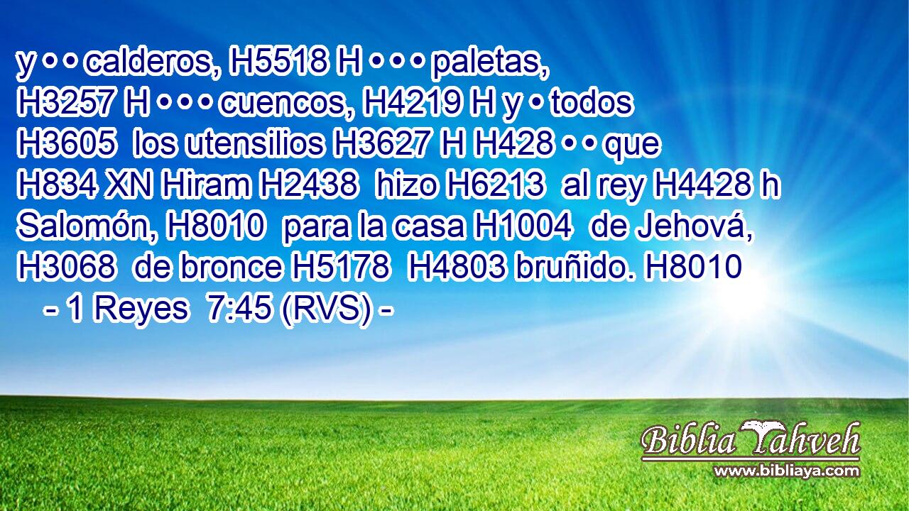 y • • calderos, H5518 H • • • paletas, H3257 H • • • cuencos, H4219 H y • todos H3605  los utensilios H3627 H H428 • • que H834 XN Hiram H2438  hizo H6213  al rey H4428 h Salomón, H8010  para la casa H1004  de Jehová, H3068  de bronce H5178  H4803 bruñido. H8010  