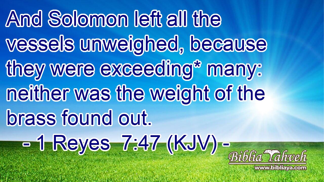 And Solomon left all the vessels unweighed, because they were exceeding* many: neither was the weight of the brass found out.