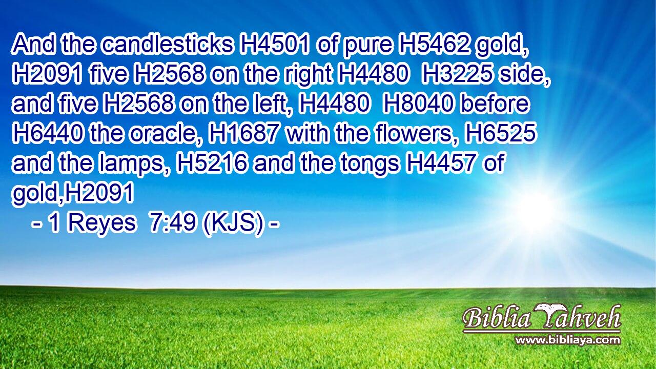 And the candlesticks H4501 of pure H5462 gold, H2091 five H2568 on the right H4480  H3225 side, and five H2568 on the left, H4480  H8040 before H6440 the oracle, H1687 with the flowers, H6525 and the lamps, H5216 and the tongs H4457 of gold,H2091