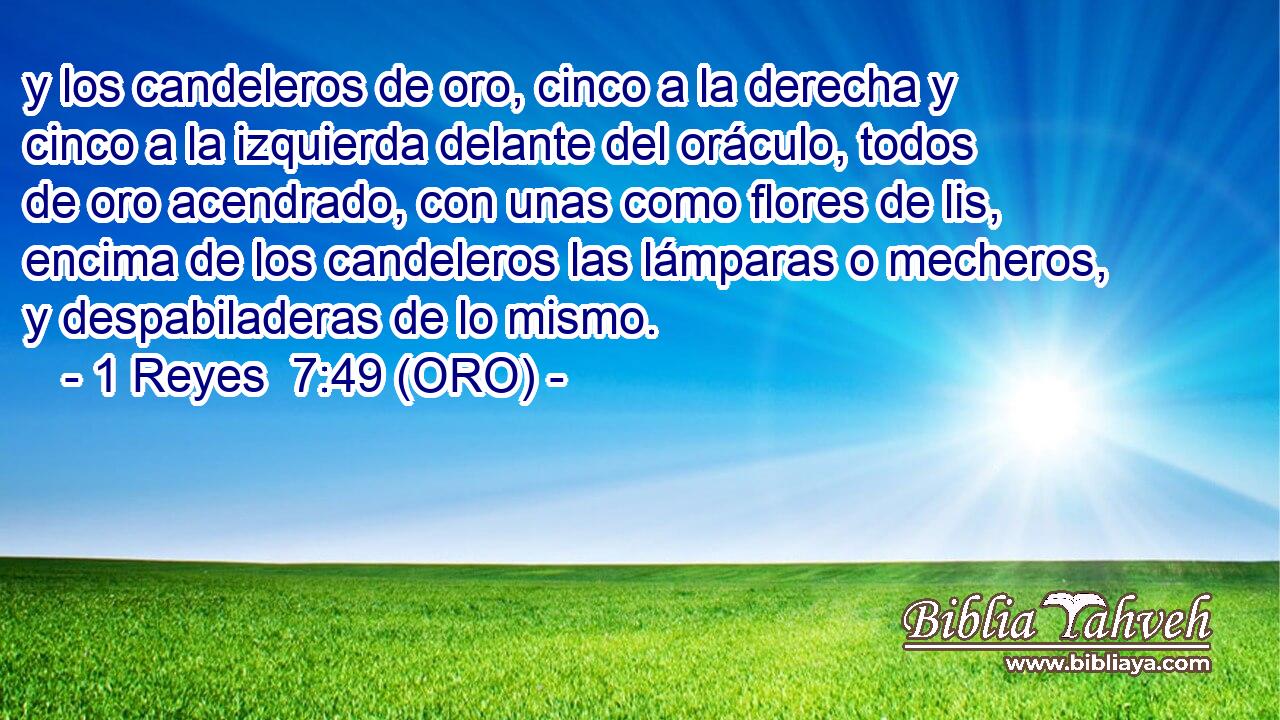  y los candeleros de oro, cinco a la derecha y cinco a la izquierda delante del oráculo, todos de oro acendrado, con unas como flores de lis, encima de los candeleros las lámparas o mecheros, y despabiladeras de lo mismo. 
