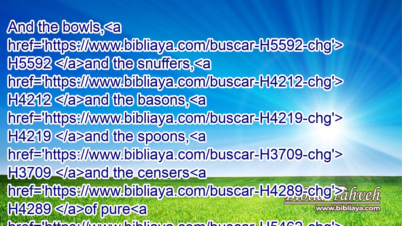 And the bowls, H5592 and the snuffers, H4212 and the basons, H4219 and the spoons, H3709 and the censers H4289 of pure H5462 gold; H2091 and the hinges H6596 of gold, H2091 both for the doors H1817 of the inner H6442 house, H1004 the most H6944 holy H6944 place, and for the doors H1817 of the house, H1004 to wit, of the temple.H1964