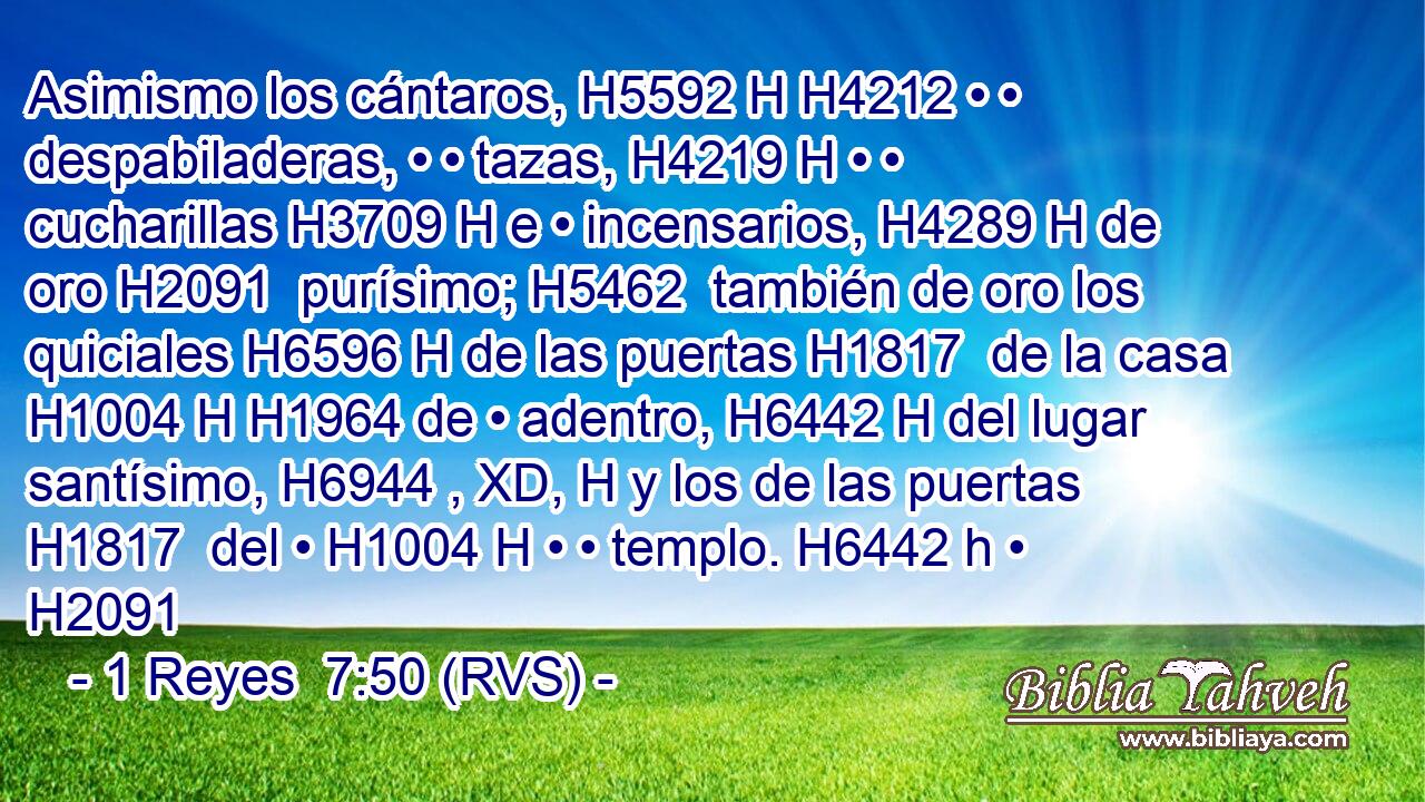 Asimismo los cántaros, H5592 H H4212 • • despabiladeras, • • tazas, H4219 H • • cucharillas H3709 H e • incensarios, H4289 H de oro H2091  purísimo; H5462  también de oro los quiciales H6596 H de las puertas H1817  de la casa H1004 H H1964 de • adentro, H6442 H del lugar santísimo, H6944 , XD, H y los de las puertas H1817  del • H1004 H • • templo. H6442 h • H2091  