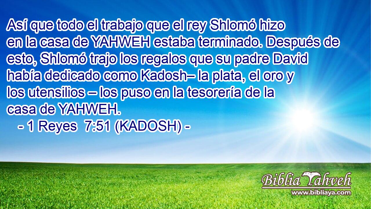  Así que todo el trabajo que el rey Shlomó hizo en la casa de YAHWEH estaba terminado. Después de esto, Shlomó trajo los regalos que su padre David había dedicado como Kadosh– la plata, el oro y los utensilios – los puso en la tesorería de la casa de YAHWEH. 