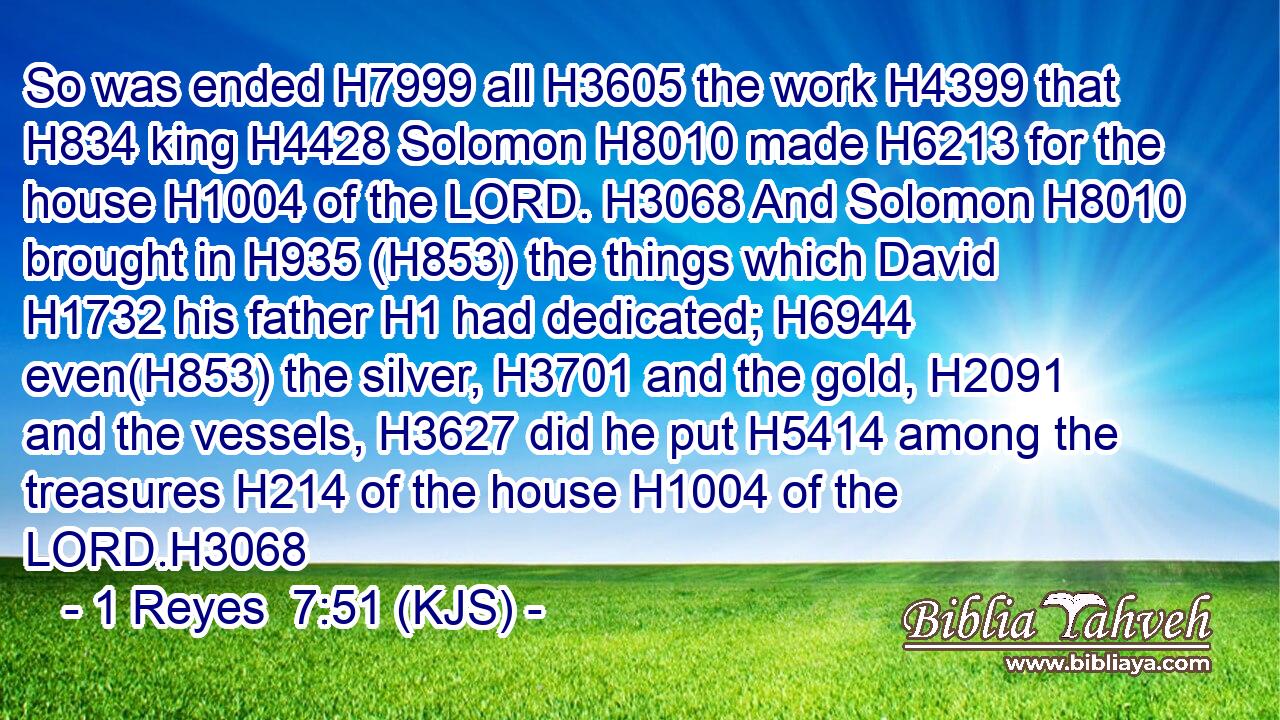 So was ended H7999 all H3605 the work H4399 that H834 king H4428 Solomon H8010 made H6213 for the house H1004 of the LORD. H3068 And Solomon H8010 brought in H935 (H853) the things which David H1732 his father H1 had dedicated; H6944 even(H853) the silver, H3701 and the gold, H2091 and the vessels, H3627 did he put H5414 among the treasures H214 of the house H1004 of the LORD.H3068