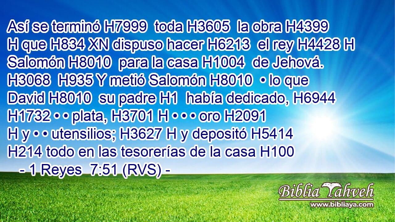 Así se terminó H7999  toda H3605  la obra H4399 H que H834 XN dispuso hacer H6213  el rey H4428 H Salomón H8010  para la casa H1004  de Jehová. H3068  H935 Y metió Salomón H8010  • lo que David H8010  su padre H1  había dedicado, H6944  H1732 • • plata, H3701 H • • • oro H2091 H y • • utensilios; H3627 H y depositó H5414  H214 todo en las tesorerías de la casa H100