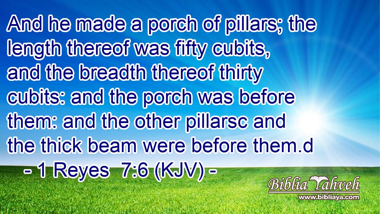 And he made a porch of pillars; the length thereof was fifty cubits, and the breadth thereof thirty cubits: and the porch was before them: and the other pillarsc and the thick beam were before them.d