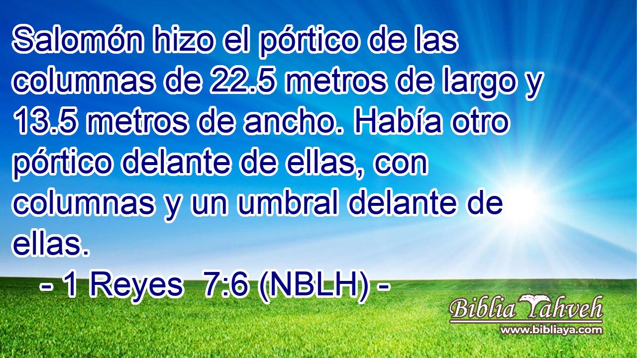  Salomón hizo el pórtico de las columnas de 22.5 metros de largo y 13.5 metros de ancho. Había otro pórtico delante de ellas, con columnas y un umbral delante de ellas. 