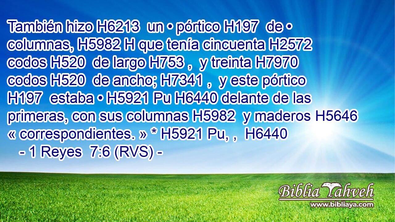También hizo H6213  un • pórtico H197  de • columnas, H5982 H que tenía cincuenta H2572  codos H520  de largo H753 ,  y treinta H7970  codos H520  de ancho; H7341 ,  y este pórtico H197  estaba • H5921 Pu H6440 delante de las primeras, con sus columnas H5982  y maderos H5646  « correspondientes. » * H5921 Pu, ,  H6440 