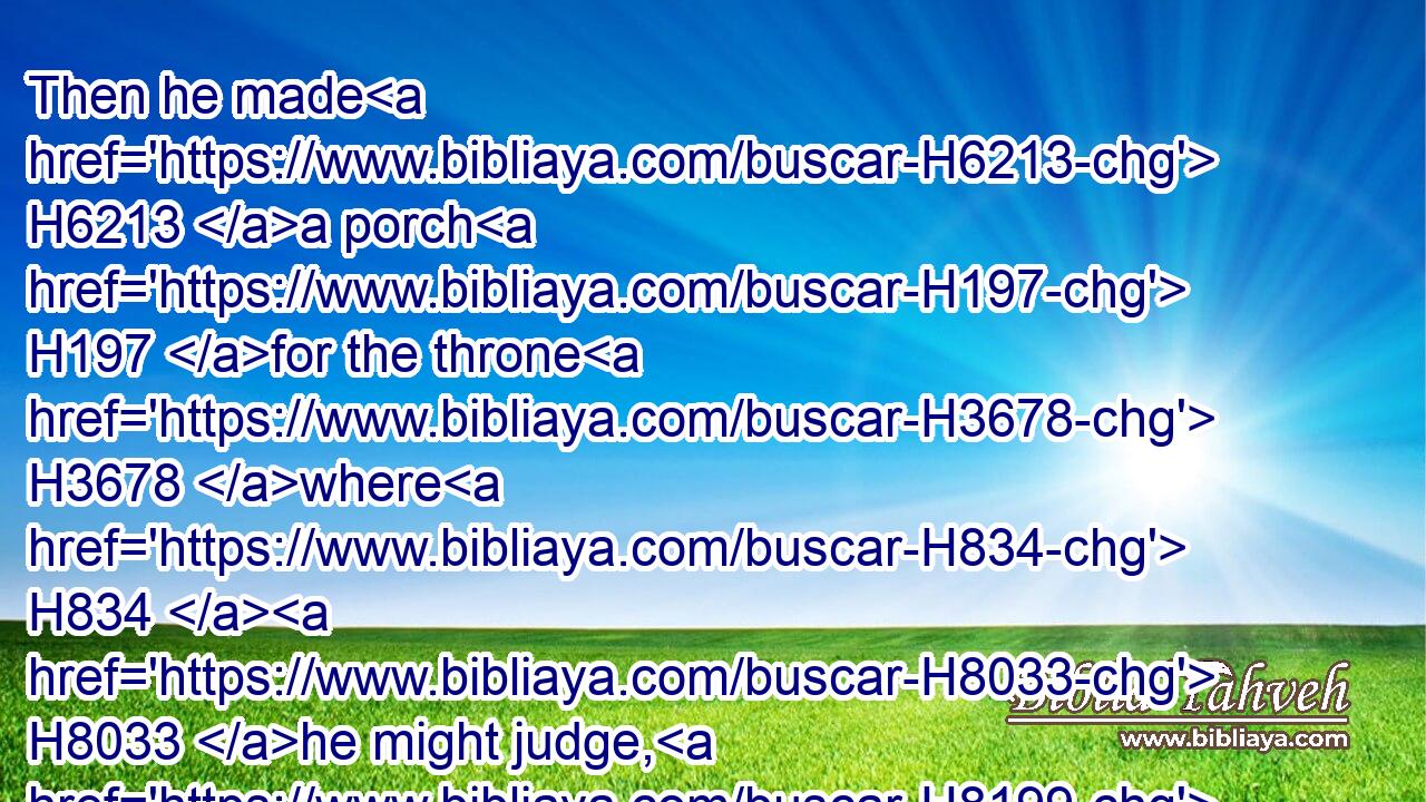 Then he made H6213 a porch H197 for the throne H3678 where H834  H8033 he might judge, H8199 even the porch H197 of judgment: H4941 and it was covered H5603 with cedar H730 from one side of the floor H4480  H7172 to H5704 the other.H7172