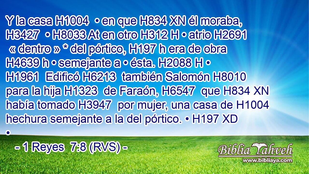Y la casa H1004  • en que H834 XN él moraba, H3427  • H8033 At en otro H312 H • atrio H2691  « dentro » * del pórtico, H197 h era de obra H4639 h • semejante a • ésta. H2088 H • H1961  Edificó H6213  también Salomón H8010  para la hija H1323  de Faraón, H6547  que H834 XN había tomado H3947  por mujer, una casa de H1004 hechura semejante a la del pórtico. • H197 XD • 
