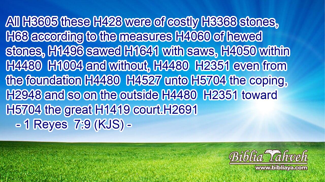 All H3605 these H428 were of costly H3368 stones, H68 according to the measures H4060 of hewed stones, H1496 sawed H1641 with saws, H4050 within H4480  H1004 and without, H4480  H2351 even from the foundation H4480  H4527 unto H5704 the coping, H2948 and so on the outside H4480  H2351 toward H5704 the great H1419 court.H2691