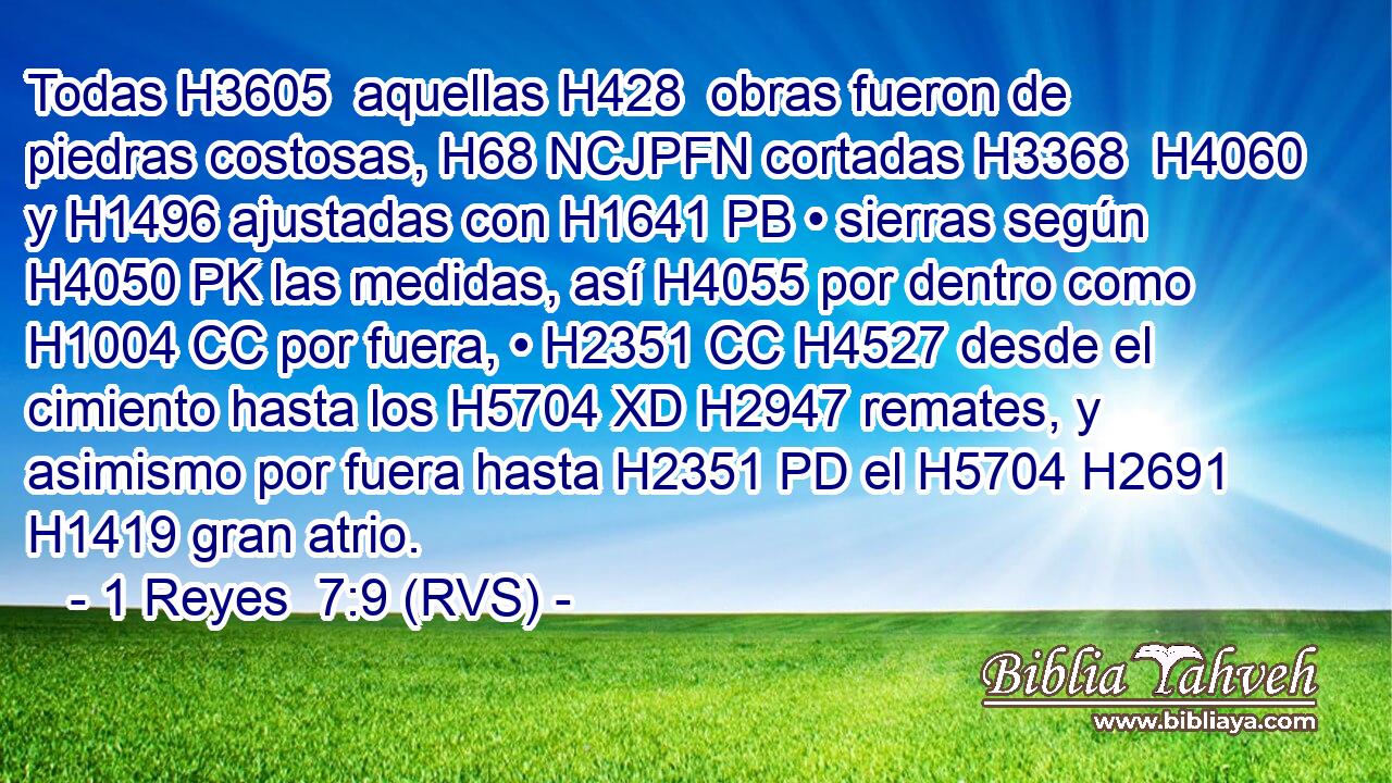 Todas H3605  aquellas H428  obras fueron de piedras costosas, H68 NCJPFN cortadas H3368  H4060 y H1496 ajustadas con H1641 PB • sierras según H4050 PK las medidas, así H4055 por dentro como H1004 CC por fuera, • H2351 CC H4527 desde el cimiento hasta los H5704 XD H2947 remates, y asimismo por fuera hasta H2351 PD el H5704 H2691 H1419 gran atrio. 