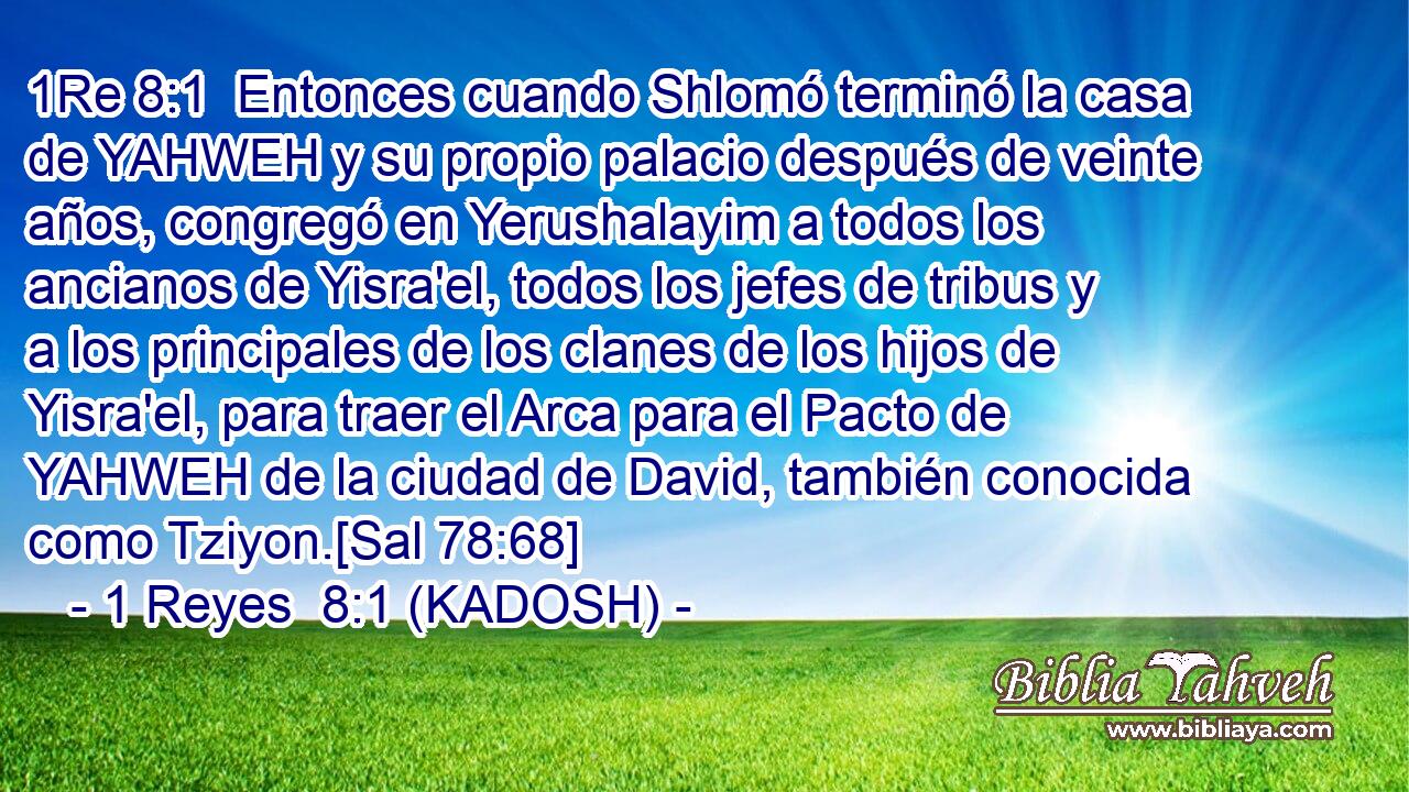  Entonces cuando Shlomó terminó la casa de YAHWEH y su propio palacio después de veinte años, congregó en Yerushalayim a todos los ancianos de Yisra'el, todos los jefes de tribus y a los principales de los clanes de los hijos de Yisra'el, para traer el Arca para el Pacto de YAHWEH de la ciudad de David, también conocida como Tziyon.[Sal 78:68] 
