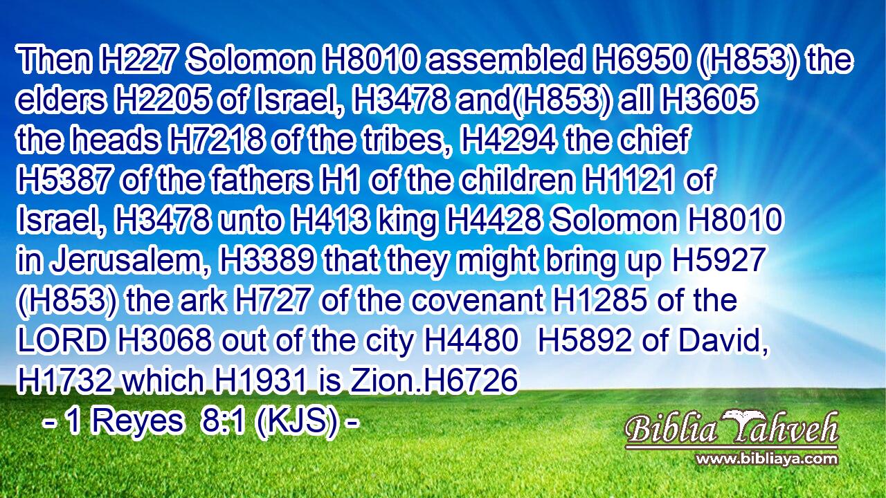 Then H227 Solomon H8010 assembled H6950 (H853) the elders H2205 of Israel, H3478 and(H853) all H3605 the heads H7218 of the tribes, H4294 the chief H5387 of the fathers H1 of the children H1121 of Israel, H3478 unto H413 king H4428 Solomon H8010 in Jerusalem, H3389 that they might bring up H5927 (H853) the ark H727 of the covenant H1285 of the LORD H3068 out of the city H4480  H5892 of David, H1732 which H1931 is Zion.H6726