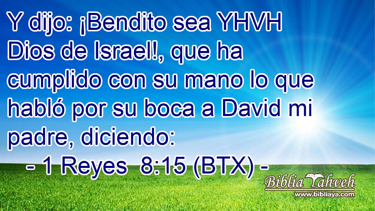 Y dijo: ¡Bendito sea YHVH Dios de Israel!, que ha cumplido con su mano lo que habló por su boca a David mi padre, diciendo: