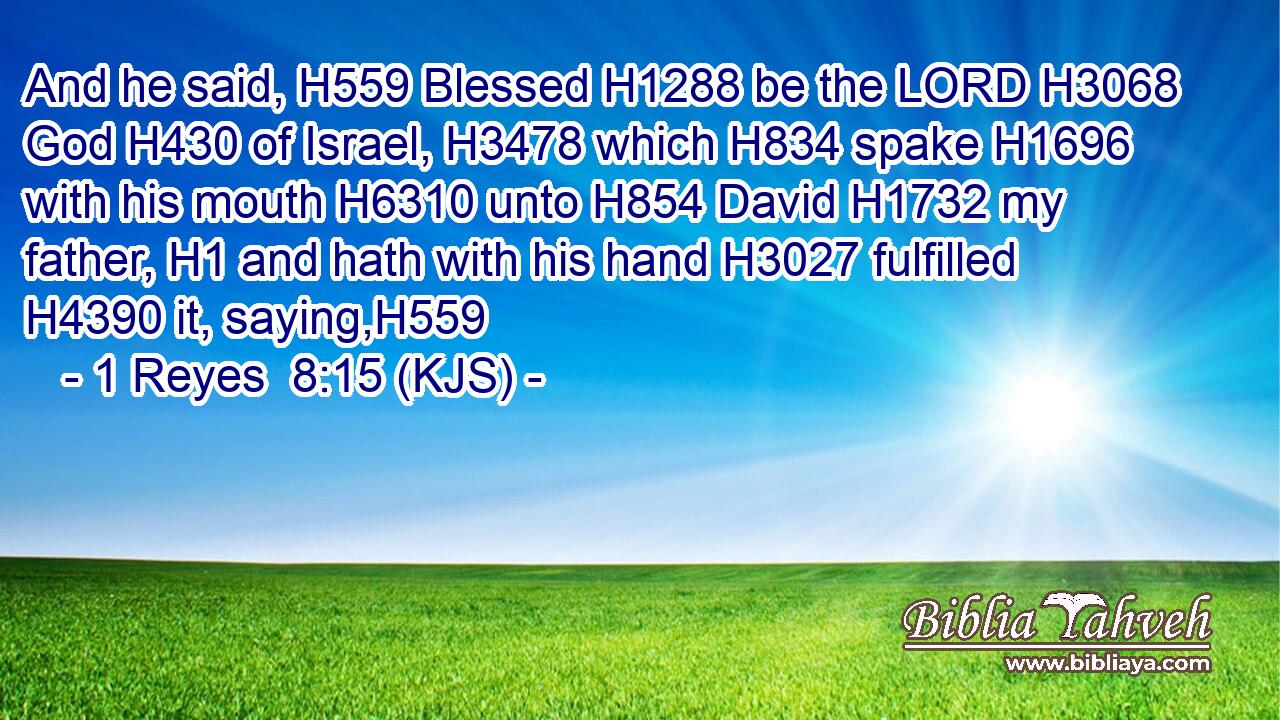 And he said, H559 Blessed H1288 be the LORD H3068 God H430 of Israel, H3478 which H834 spake H1696 with his mouth H6310 unto H854 David H1732 my father, H1 and hath with his hand H3027 fulfilled H4390 it, saying,H559