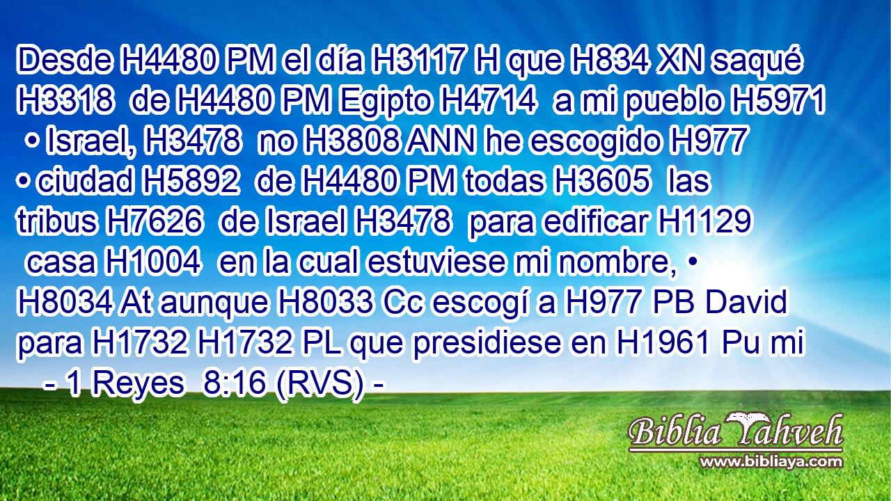 Desde H4480 PM el día H3117 H que H834 XN saqué H3318  de H4480 PM Egipto H4714  a mi pueblo H5971  • Israel, H3478  no H3808 ANN he escogido H977  • ciudad H5892  de H4480 PM todas H3605  las tribus H7626  de Israel H3478  para edificar H1129  casa H1004  en la cual estuviese mi nombre, • H8034 At aunque H8033 Cc escogí a H977 PB David para H1732 H1732 PL que presidiese en H1961 Pu mi