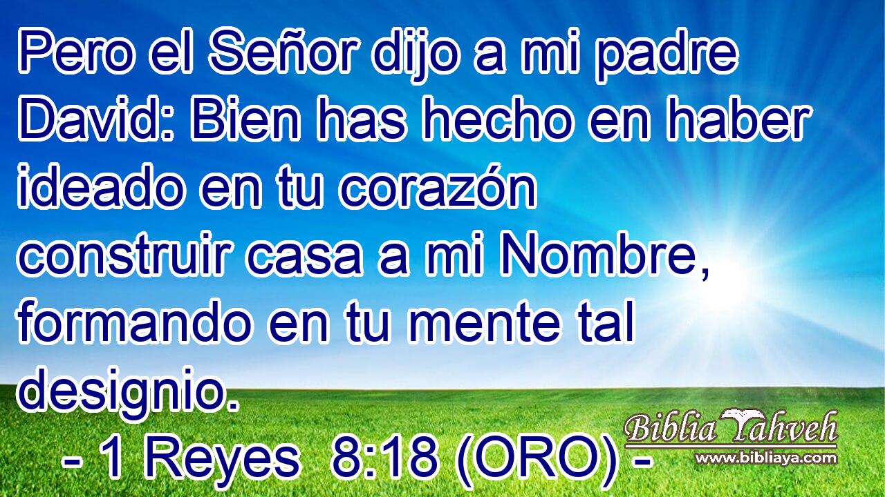  Pero el Señor dijo a mi padre David: Bien has hecho en haber ideado en tu corazón construir casa a mi Nombre, formando en tu mente tal designio. 