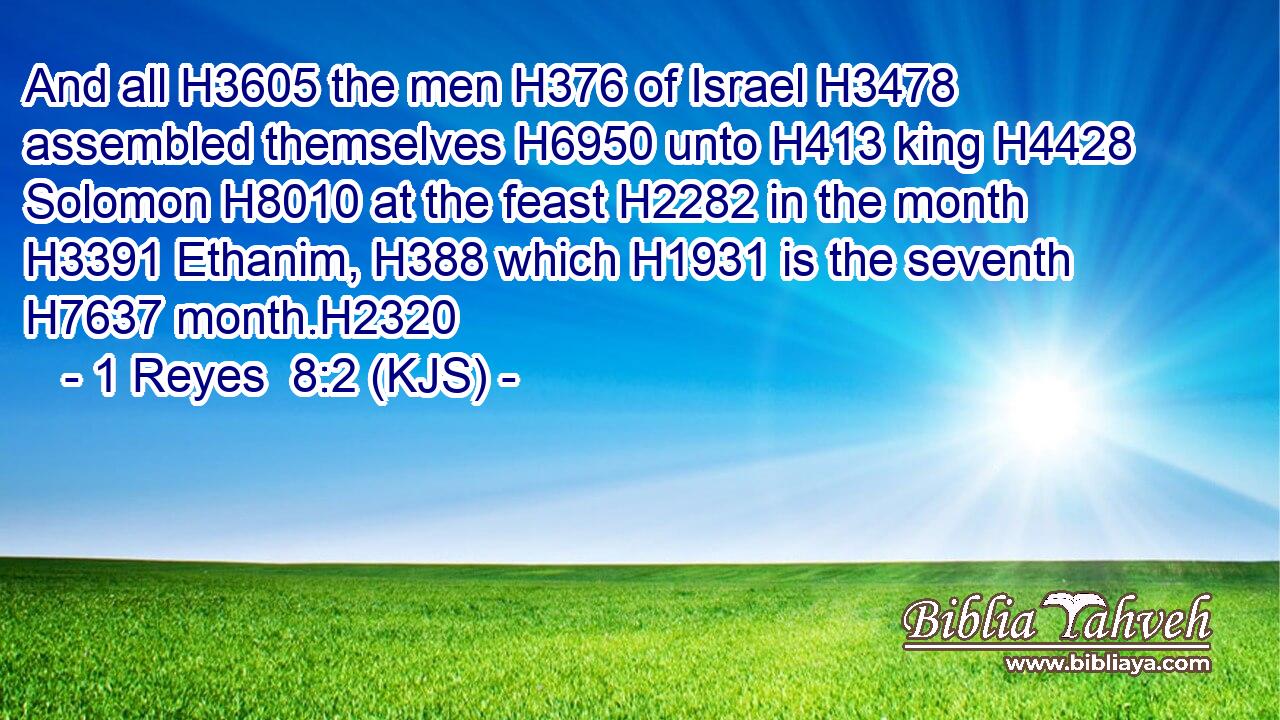 And all H3605 the men H376 of Israel H3478 assembled themselves H6950 unto H413 king H4428 Solomon H8010 at the feast H2282 in the month H3391 Ethanim, H388 which H1931 is the seventh H7637 month.H2320