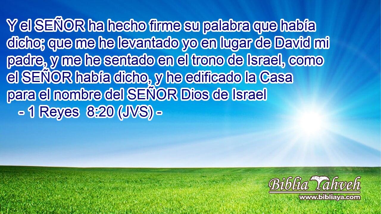 Y el SEÑOR ha hecho firme su palabra que había dicho; que me he levantado yo en lugar de David mi padre, y me he sentado en el trono de Israel, como el SEÑOR había dicho, y he edificado la Casa para el nombre del SEÑOR Dios de Israel