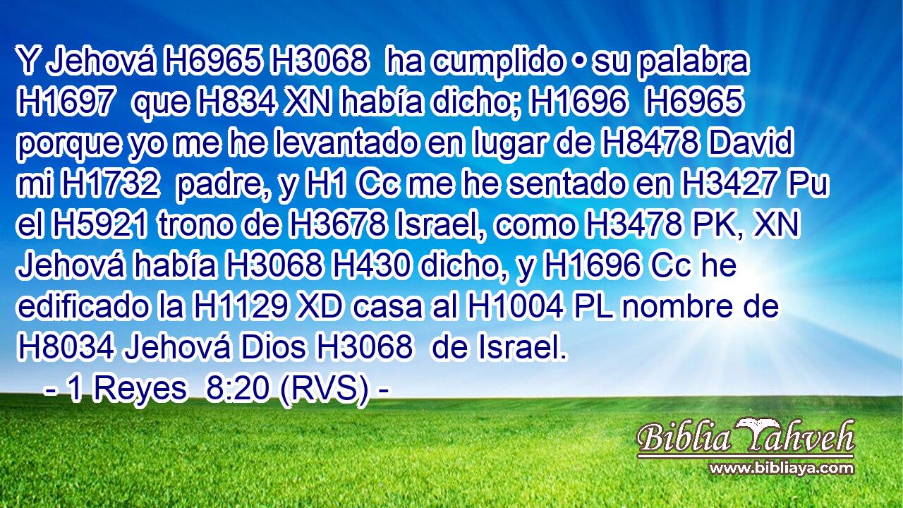Y Jehová H6965 H3068  ha cumplido • su palabra H1697  que H834 XN había dicho; H1696  H6965 porque yo me he levantado en lugar de H8478 David mi H1732  padre, y H1 Cc me he sentado en H3427 Pu el H5921 trono de H3678 Israel, como H3478 PK, XN Jehová había H3068 H430 dicho, y H1696 Cc he edificado la H1129 XD casa al H1004 PL nombre de H8034 Jehová Dios H3068  de Israel. 