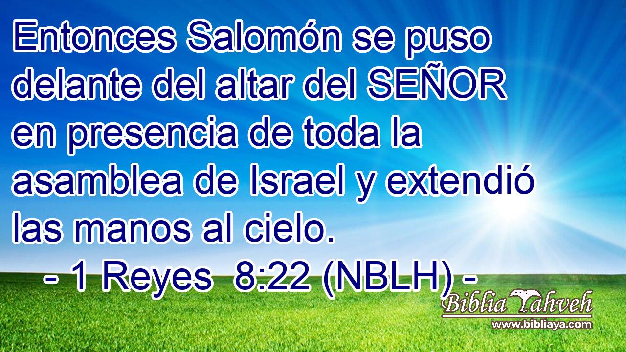  Entonces Salomón se puso delante del altar del SEÑOR en presencia de toda la asamblea de Israel y extendió las manos al cielo. 