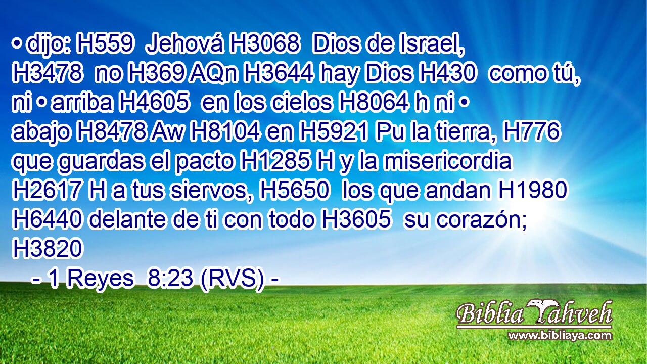 • dijo: H559  Jehová H3068  Dios de Israel, H3478  no H369 AQn H3644 hay Dios H430  como tú, ni • arriba H4605  en los cielos H8064 h ni • abajo H8478 Aw H8104 en H5921 Pu la tierra, H776  que guardas el pacto H1285 H y la misericordia H2617 H a tus siervos, H5650  los que andan H1980  H6440 delante de ti con todo H3605  su corazón; H3820  