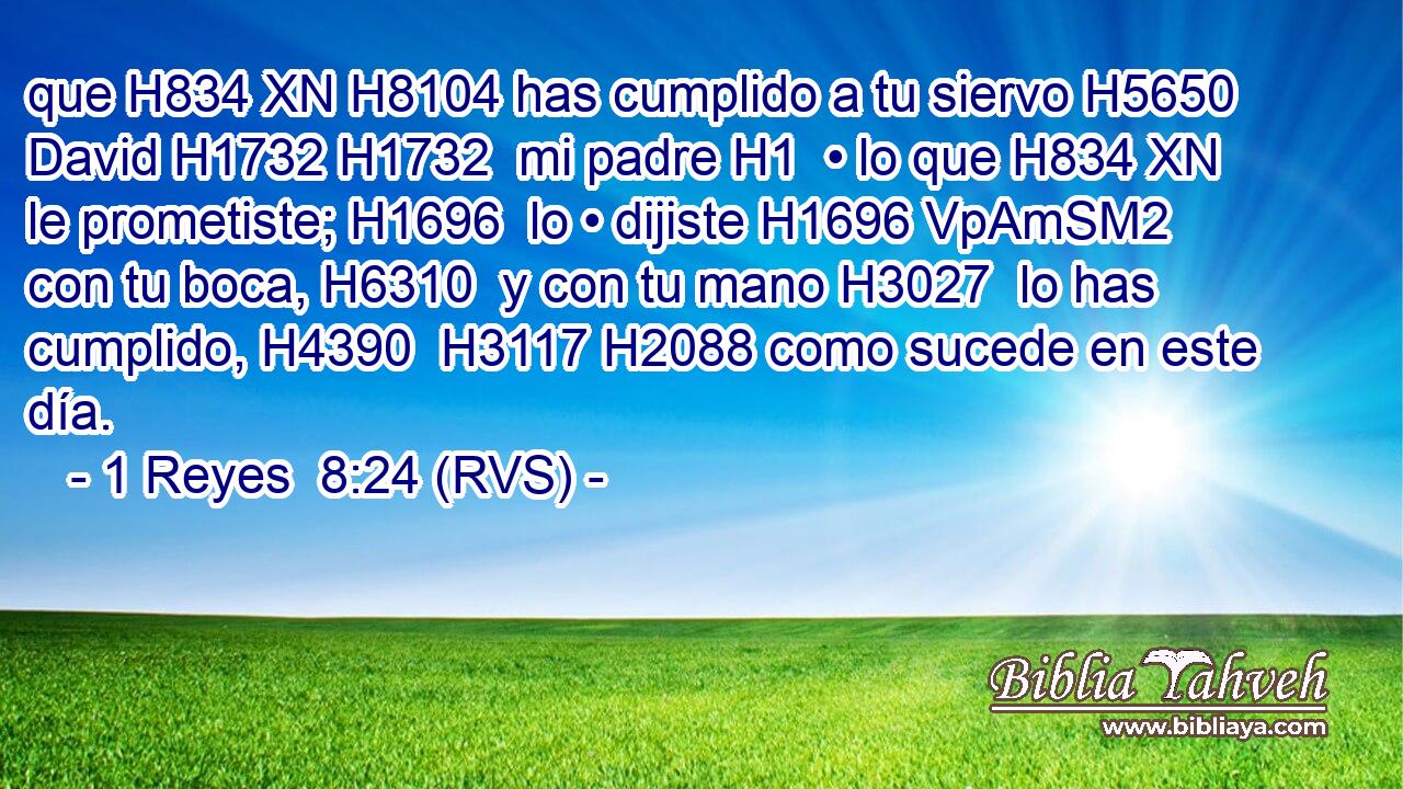 que H834 XN H8104 has cumplido a tu siervo H5650  David H1732 H1732  mi padre H1  • lo que H834 XN le prometiste; H1696  lo • dijiste H1696 VpAmSM2 con tu boca, H6310  y con tu mano H3027  lo has cumplido, H4390  H3117 H2088 como sucede en este día. 