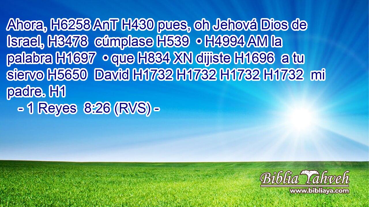 Ahora, H6258 AnT H430 pues, oh Jehová Dios de Israel, H3478  cúmplase H539  • H4994 AM la palabra H1697  • que H834 XN dijiste H1696  a tu siervo H5650  David H1732 H1732 H1732 H1732  mi padre. H1  
