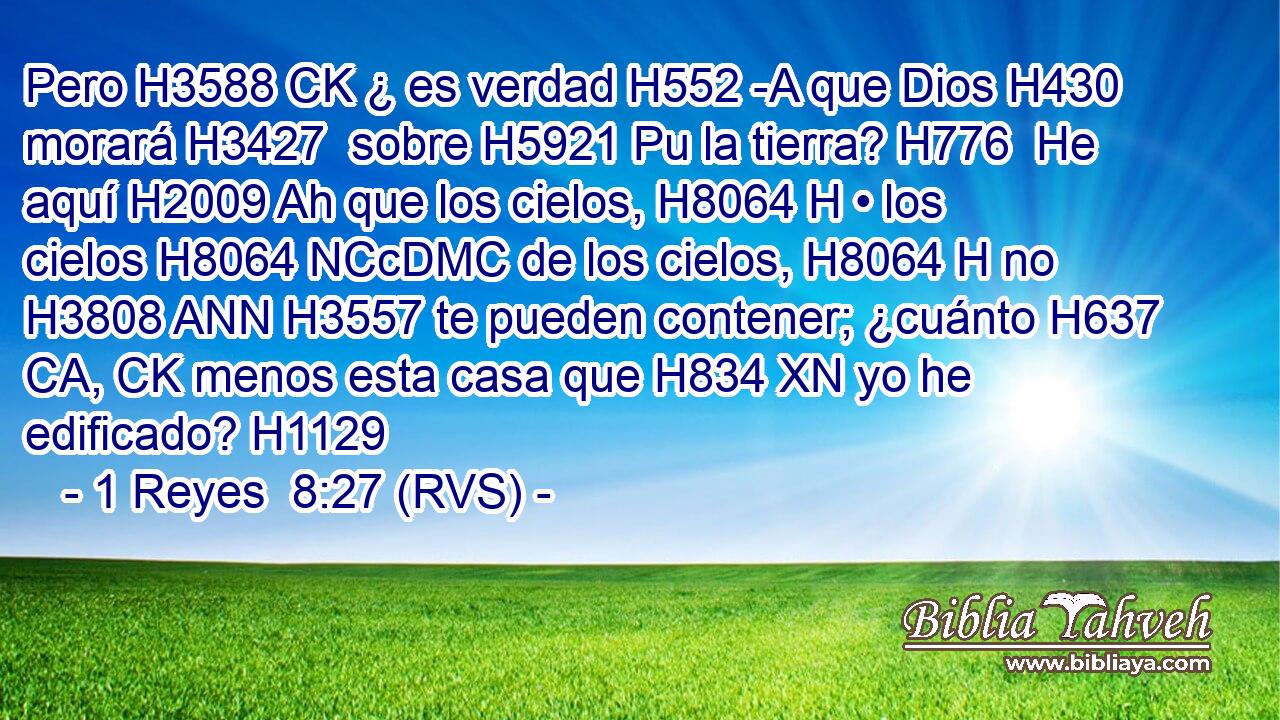 Pero H3588 CK ¿ es verdad H552 -A que Dios H430  morará H3427  sobre H5921 Pu la tierra? H776  He aquí H2009 Ah que los cielos, H8064 H • los cielos H8064 NCcDMC de los cielos, H8064 H no H3808 ANN H3557 te pueden contener; ¿cuánto H637 CA, CK menos esta casa que H834 XN yo he edificado? H1129  