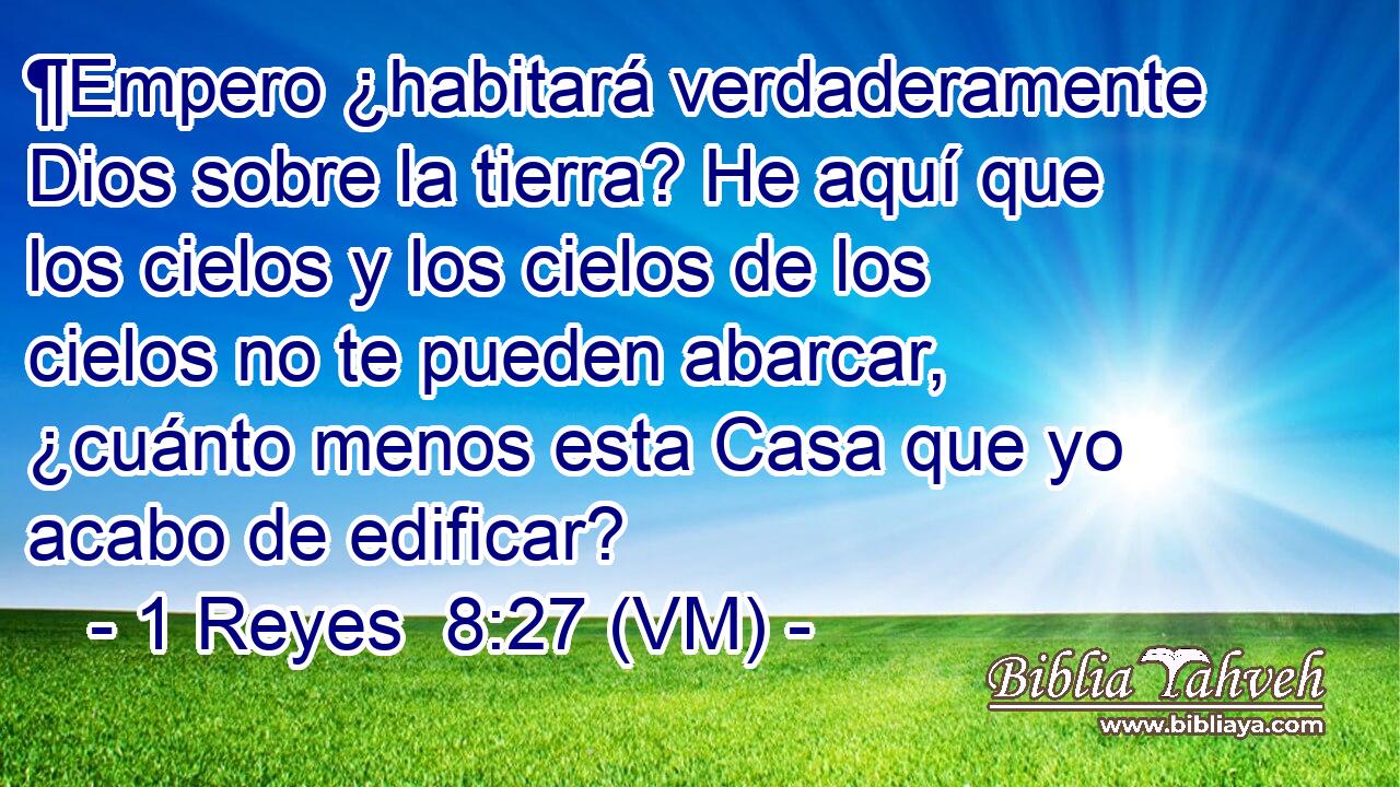  ¶Empero ¿habitará verdaderamente Dios sobre la tierra? He aquí que los cielos y los cielos de los cielos no te pueden abarcar, ¿cuánto menos esta Casa que yo acabo de edificar? 